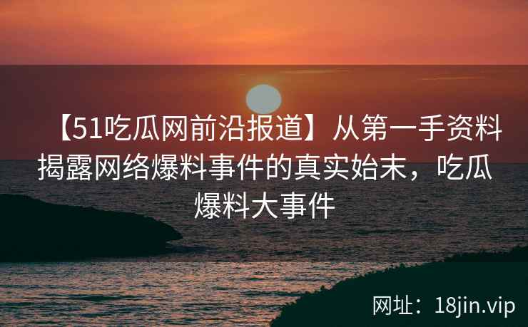 【51吃瓜网前沿报道】从第一手资料揭露网络爆料事件的真实始末，吃瓜爆料大事件