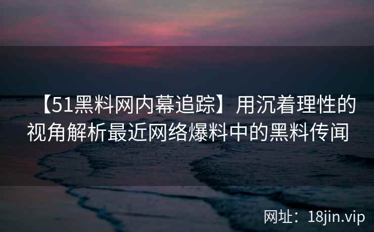 【51黑料网内幕追踪】用沉着理性的视角解析最近网络爆料中的黑料传闻
