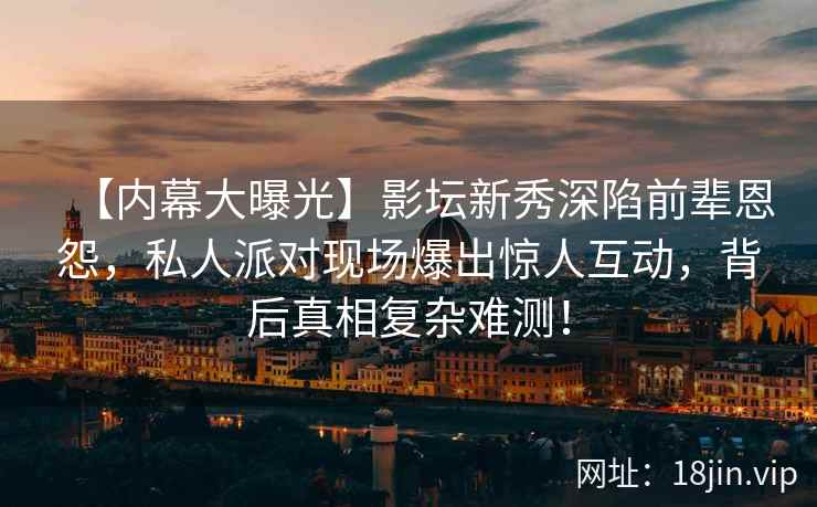 【内幕大曝光】影坛新秀深陷前辈恩怨，私人派对现场爆出惊人互动，背后真相复杂难测！