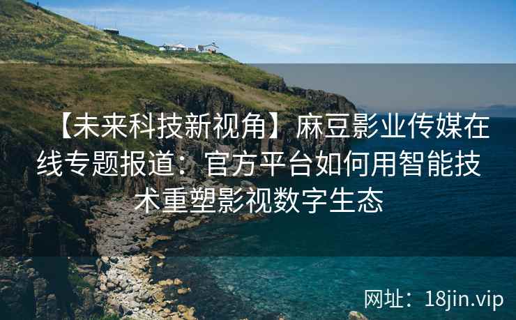 【未来科技新视角】麻豆影业传媒在线专题报道：官方平台如何用智能技术重塑影视数字生态