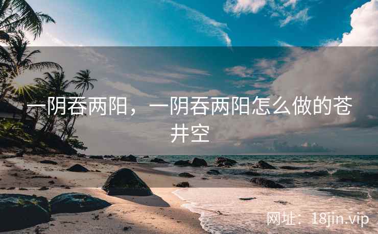 一阴吞两阳，一阴吞两阳怎么做的苍井空