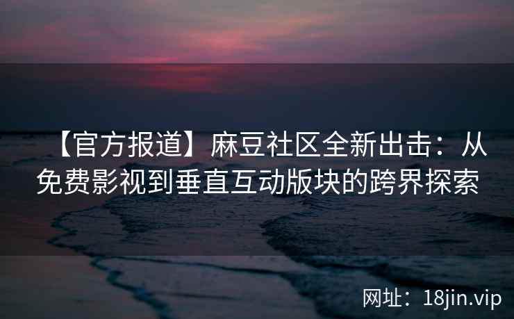 【官方报道】麻豆社区全新出击：从免费影视到垂直互动版块的跨界探索