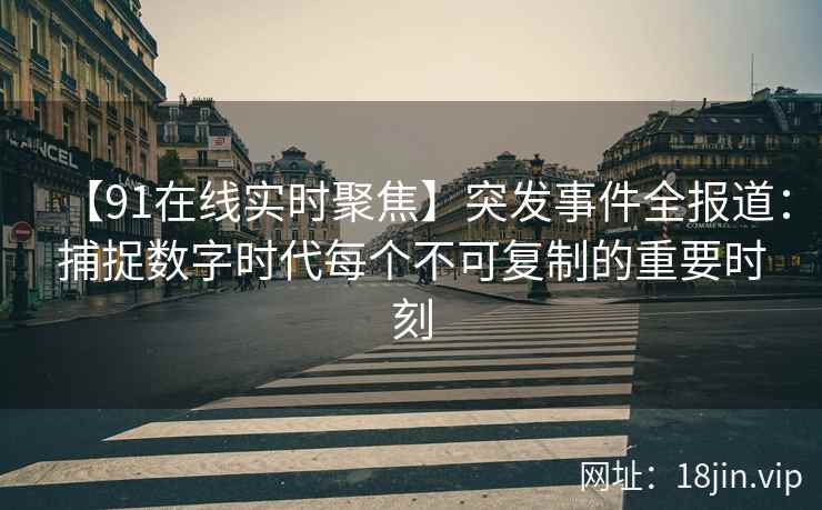 【91在线实时聚焦】突发事件全报道：捕捉数字时代每个不可复制的重要时刻