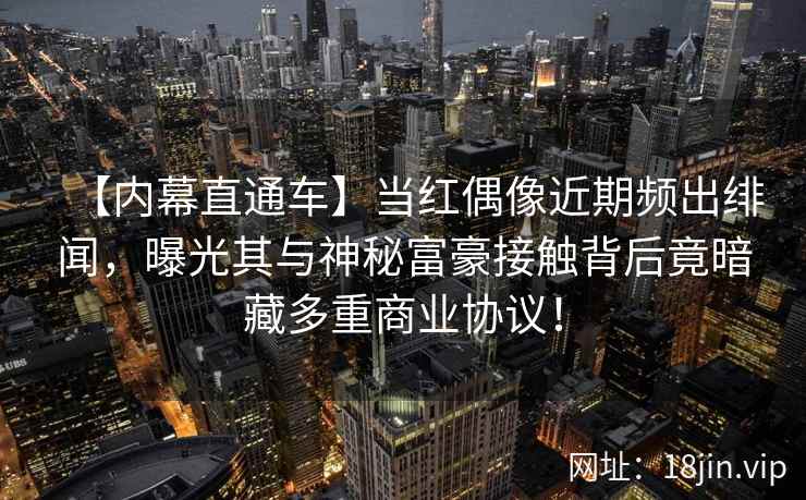【内幕直通车】当红偶像近期频出绯闻，曝光其与神秘富豪接触背后竟暗藏多重商业协议！
