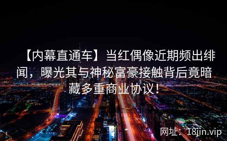 【内幕直通车】当红偶像近期频出绯闻，曝光其与神秘富豪接触背后竟暗藏多重商业协议！