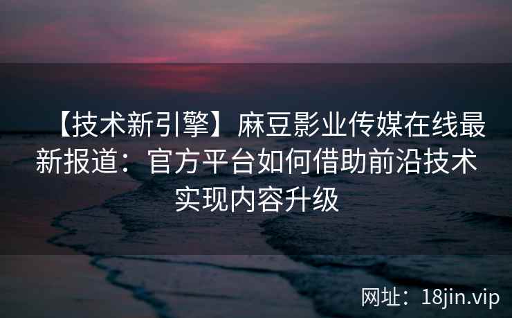 【技术新引擎】麻豆影业传媒在线最新报道：官方平台如何借助前沿技术实现内容升级