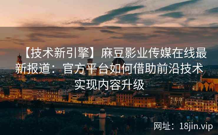 【技术新引擎】麻豆影业传媒在线最新报道：官方平台如何借助前沿技术实现内容升级