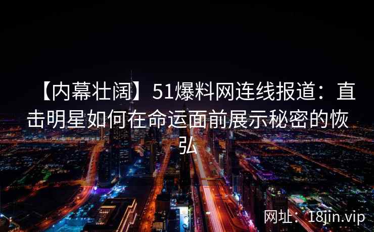 【内幕壮阔】51爆料网连线报道：直击明星如何在命运面前展示秘密的恢弘