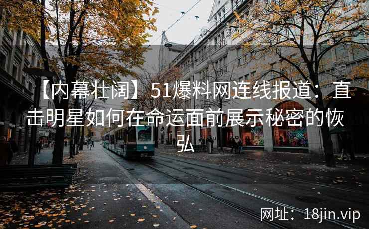 【内幕壮阔】51爆料网连线报道：直击明星如何在命运面前展示秘密的恢弘