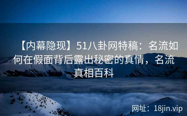 【内幕隐现】51八卦网特稿：名流如何在假面背后露出秘密的真情，名流真相百科