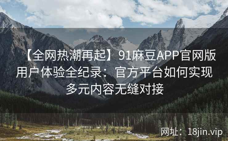 【全网热潮再起】91麻豆APP官网版用户体验全纪录：官方平台如何实现多元内容无缝对接