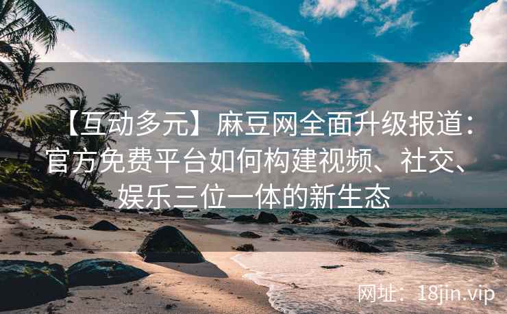 【互动多元】麻豆网全面升级报道：官方免费平台如何构建视频、社交、娱乐三位一体的新生态