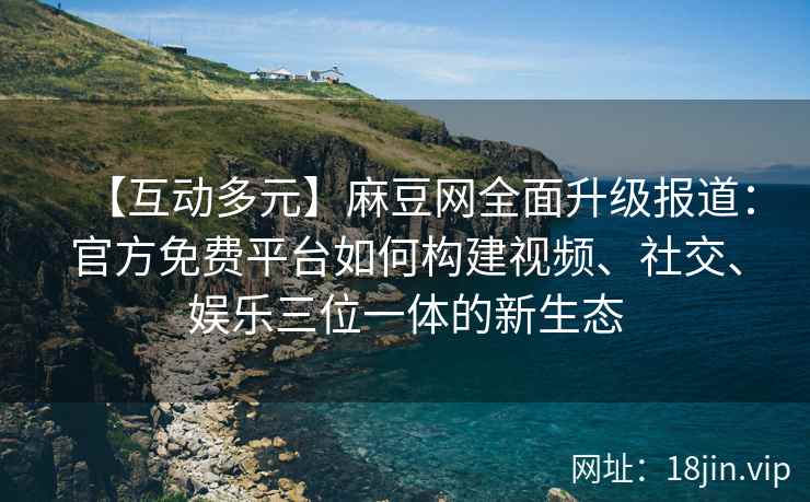 【互动多元】麻豆网全面升级报道：官方免费平台如何构建视频、社交、娱乐三位一体的新生态