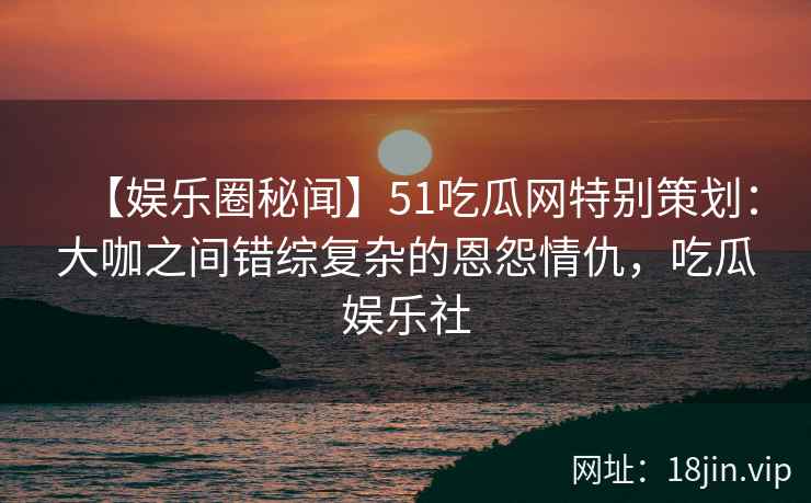 【娱乐圈秘闻】51吃瓜网特别策划：大咖之间错综复杂的恩怨情仇，吃瓜娱乐社
