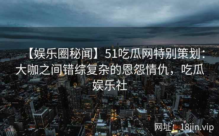 【娱乐圈秘闻】51吃瓜网特别策划：大咖之间错综复杂的恩怨情仇，吃瓜娱乐社