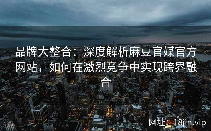 品牌大整合：深度解析麻豆官媒官方网站，如何在激烈竞争中实现跨界融合