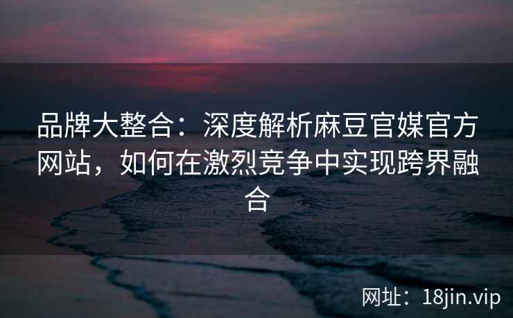品牌大整合：深度解析麻豆官媒官方网站，如何在激烈竞争中实现跨界融合