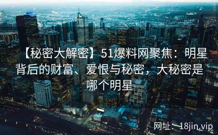 【秘密大解密】51爆料网聚焦：明星背后的财富、爱恨与秘密，大秘密是哪个明星