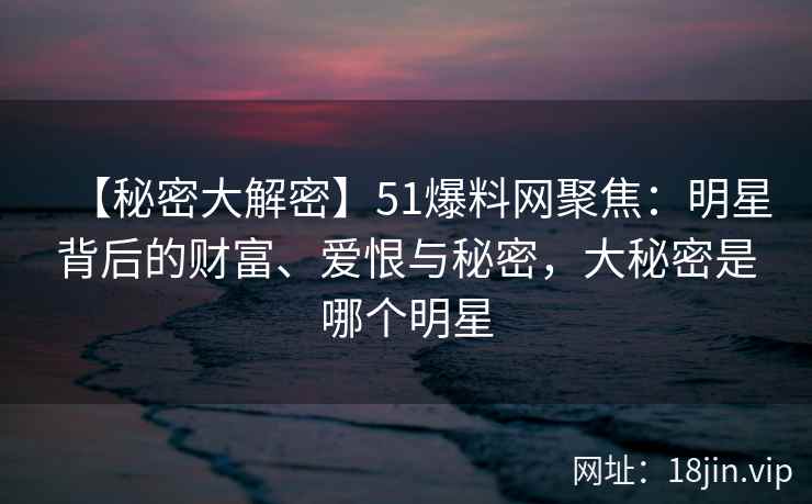 【秘密大解密】51爆料网聚焦：明星背后的财富、爱恨与秘密，大秘密是哪个明星