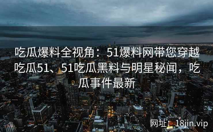 吃瓜爆料全视角：51爆料网带您穿越吃瓜51、51吃瓜黑料与明星秘闻，吃瓜事件最新