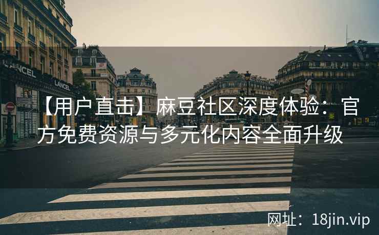 【用户直击】麻豆社区深度体验：官方免费资源与多元化内容全面升级