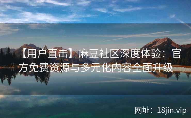 【用户直击】麻豆社区深度体验：官方免费资源与多元化内容全面升级