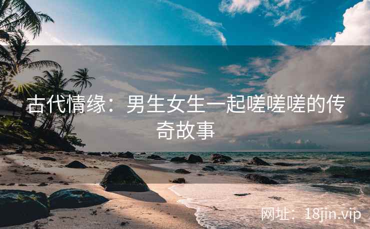 古代情缘：男生女生一起嗟嗟嗟的传奇故事