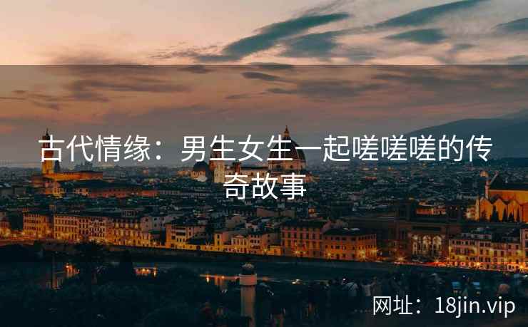 古代情缘：男生女生一起嗟嗟嗟的传奇故事