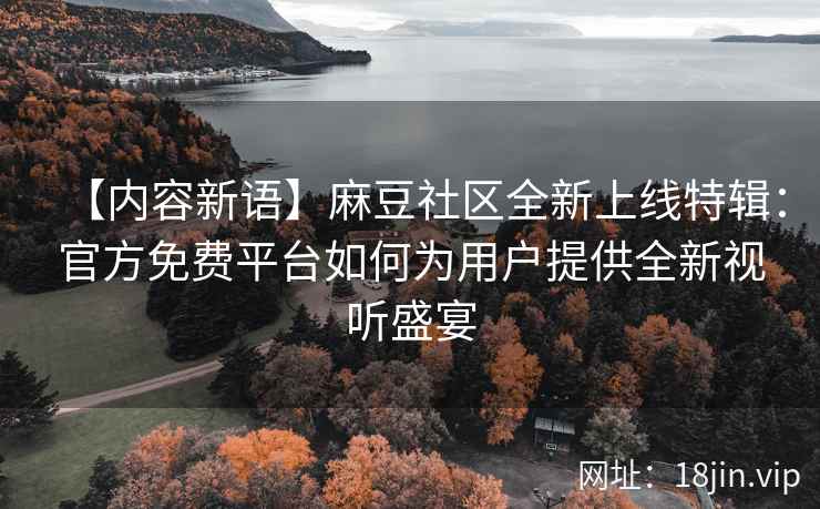 【内容新语】麻豆社区全新上线特辑：官方免费平台如何为用户提供全新视听盛宴