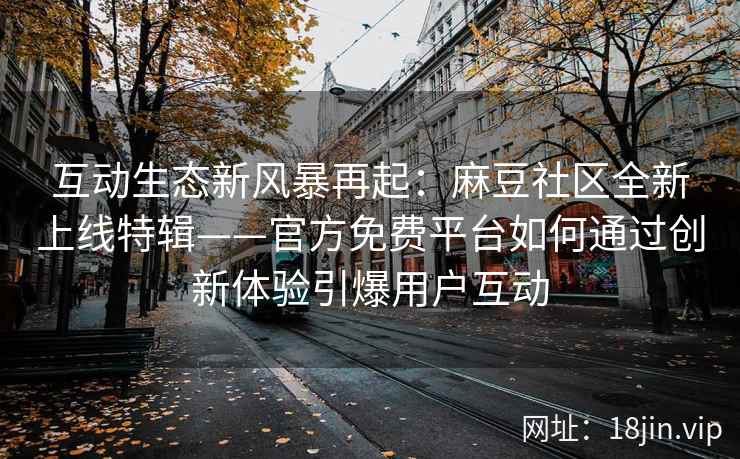 互动生态新风暴再起：麻豆社区全新上线特辑——官方免费平台如何通过创新体验引爆用户互动