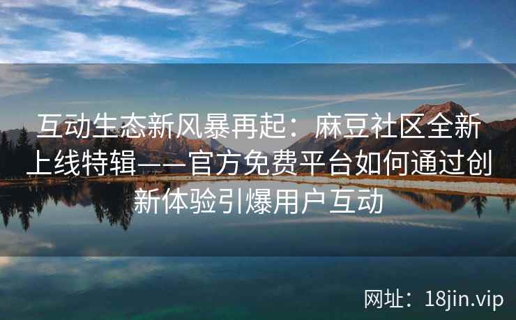 互动生态新风暴再起：麻豆社区全新上线特辑——官方免费平台如何通过创新体验引爆用户互动