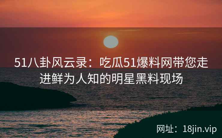 51八卦风云录：吃瓜51爆料网带您走进鲜为人知的明星黑料现场