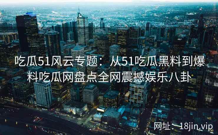 吃瓜51风云专题：从51吃瓜黑料到爆料吃瓜网盘点全网震撼娱乐八卦