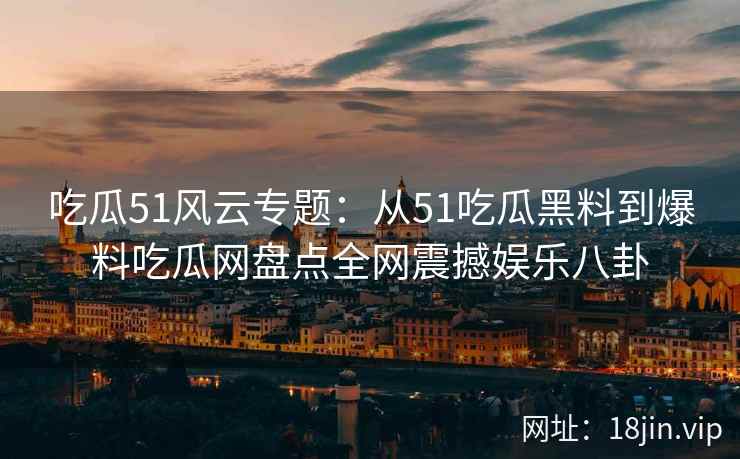 吃瓜51风云专题：从51吃瓜黑料到爆料吃瓜网盘点全网震撼娱乐八卦