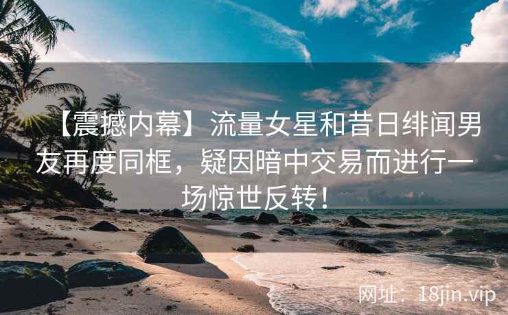 【震撼内幕】流量女星和昔日绯闻男友再度同框，疑因暗中交易而进行一场惊世反转！
