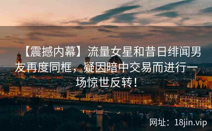 【震撼内幕】流量女星和昔日绯闻男友再度同框，疑因暗中交易而进行一场惊世反转！