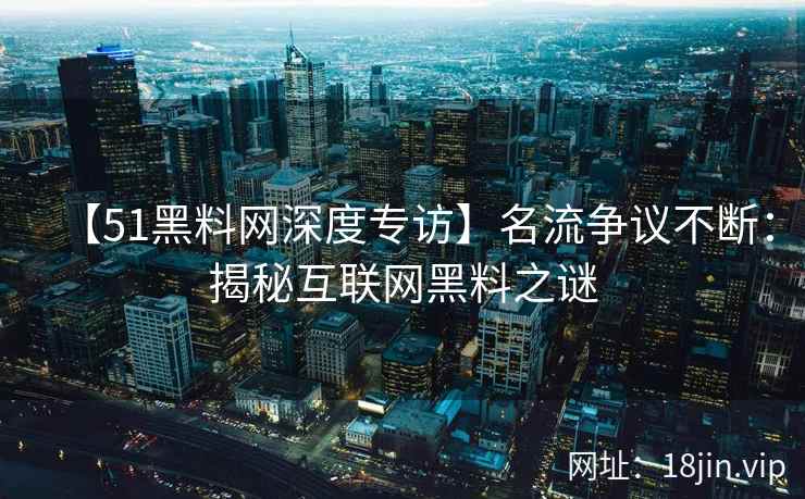 【51黑料网深度专访】名流争议不断：揭秘互联网黑料之谜
