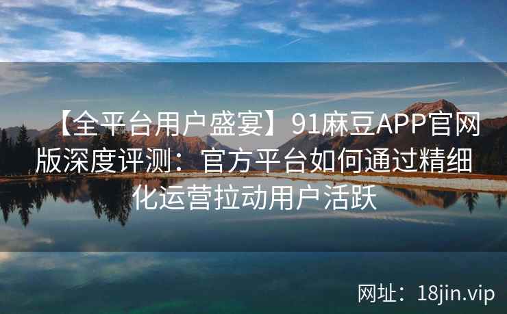 【全平台用户盛宴】91麻豆APP官网版深度评测：官方平台如何通过精细化运营拉动用户活跃