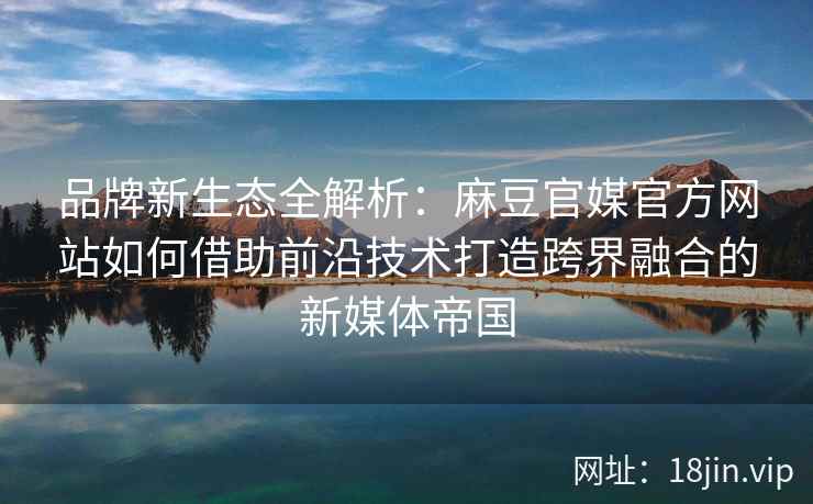 品牌新生态全解析：麻豆官媒官方网站如何借助前沿技术打造跨界融合的新媒体帝国