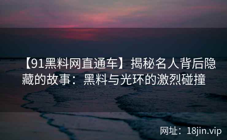 【91黑料网直通车】揭秘名人背后隐藏的故事：黑料与光环的激烈碰撞