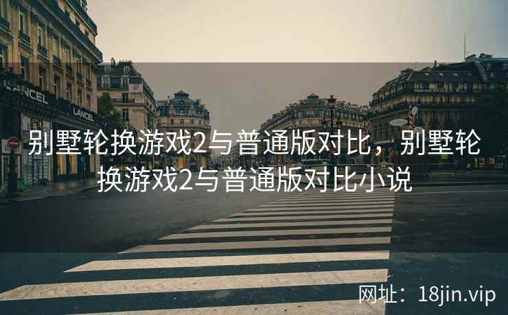 别墅轮换游戏2与普通版对比，别墅轮换游戏2与普通版对比小说