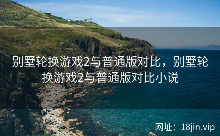别墅轮换游戏2与普通版对比，别墅轮换游戏2与普通版对比小说