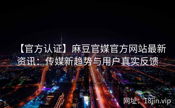 【官方认证】麻豆官媒官方网站最新资讯：传媒新趋势与用户真实反馈
