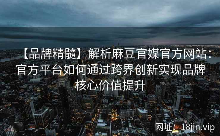 【品牌精髓】解析麻豆官媒官方网站：官方平台如何通过跨界创新实现品牌核心价值提升