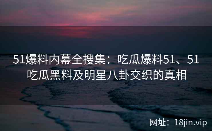 51爆料内幕全搜集：吃瓜爆料51、51吃瓜黑料及明星八卦交织的真相