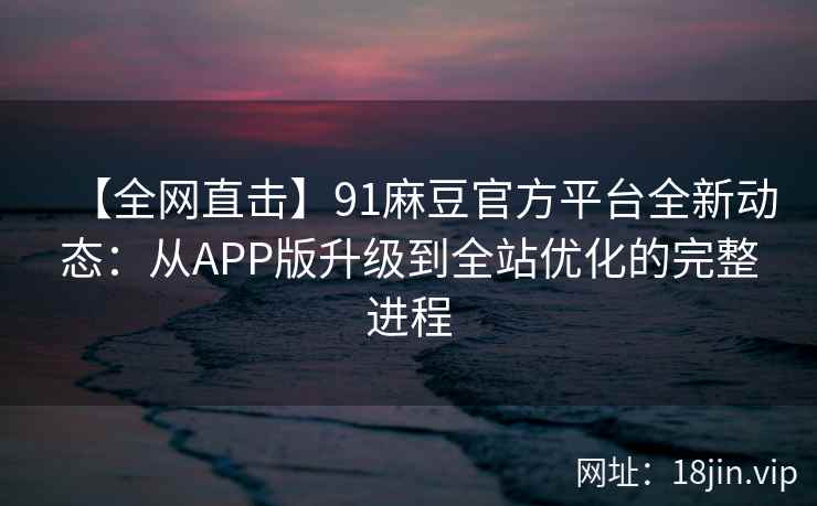 【全网直击】91麻豆官方平台全新动态：从APP版升级到全站优化的完整进程