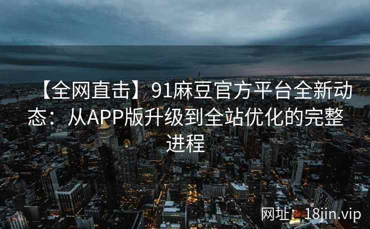 【全网直击】91麻豆官方平台全新动态：从APP版升级到全站优化的完整进程