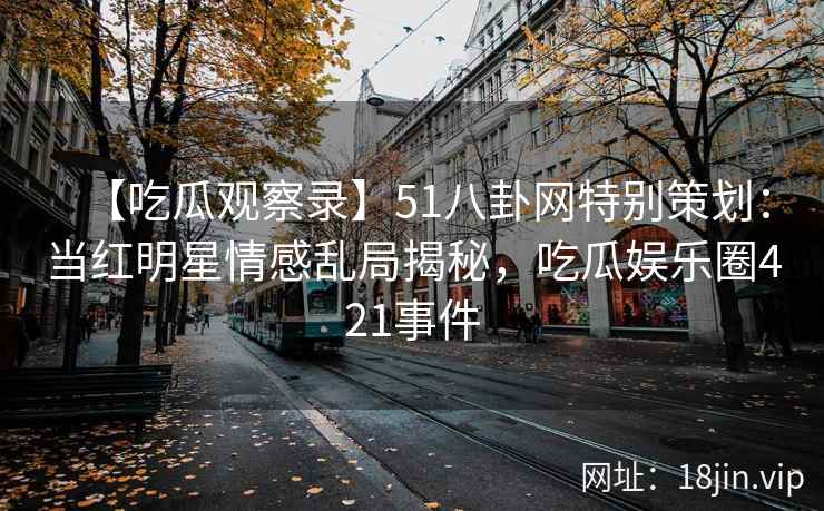 【吃瓜观察录】51八卦网特别策划：当红明星情感乱局揭秘，吃瓜娱乐圈421事件