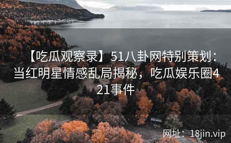 【吃瓜观察录】51八卦网特别策划：当红明星情感乱局揭秘，吃瓜娱乐圈421事件