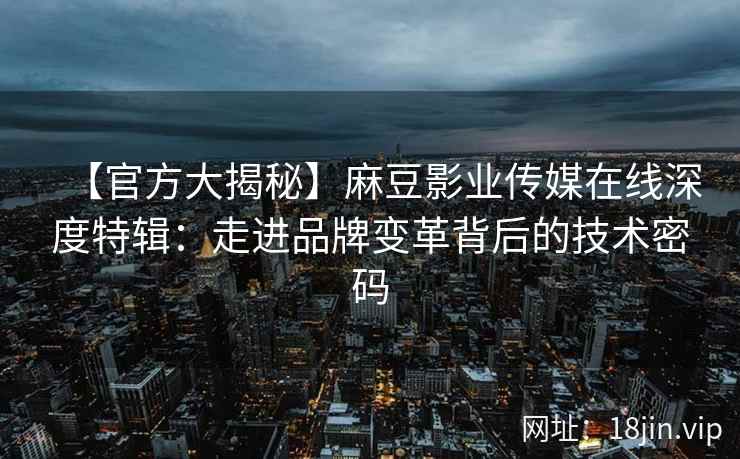 【官方大揭秘】麻豆影业传媒在线深度特辑：走进品牌变革背后的技术密码